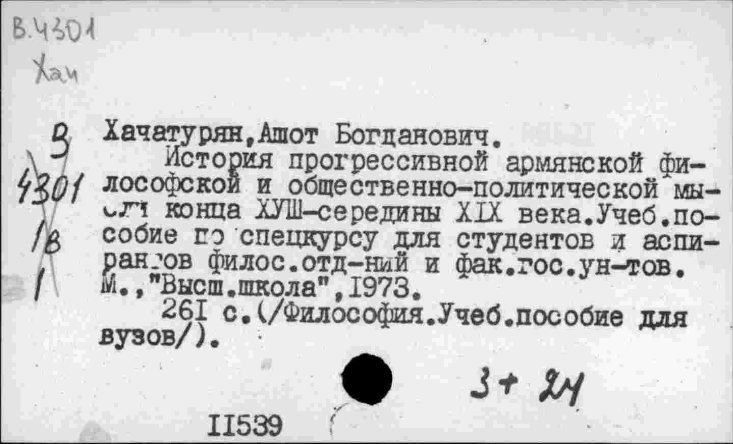 ﻿В.Ч^4
С Хачатурян,Ашот Богданович.
\	История прогрессивной армянской фи-
лософскои и общественно-политической мы-ьли конца ХУШ-середины XIX века.Учеб.по-//> собие сэ спецкурсу для студентов и аспирантов филос.отд-ний и фак.гос.ун-тов.
I М.,"Высш.школа",1973.
261 с.(/Философия.Учеб.пособие для вузов/).
11539